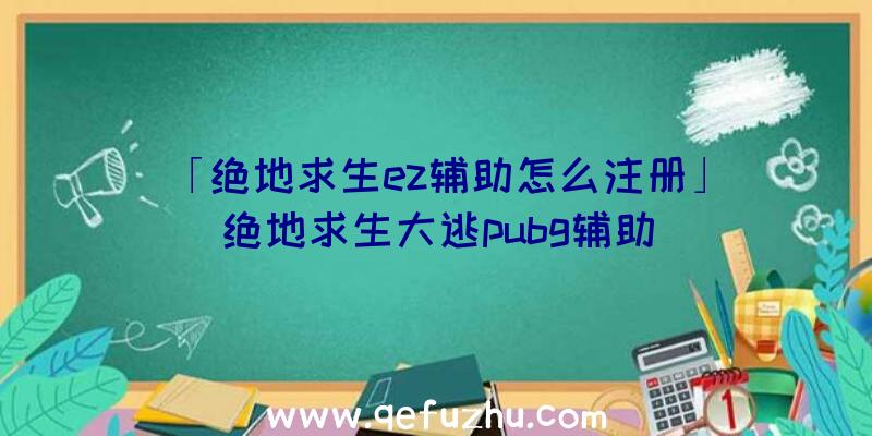 「绝地求生ez辅助怎么注册」|绝地求生大逃pubg辅助